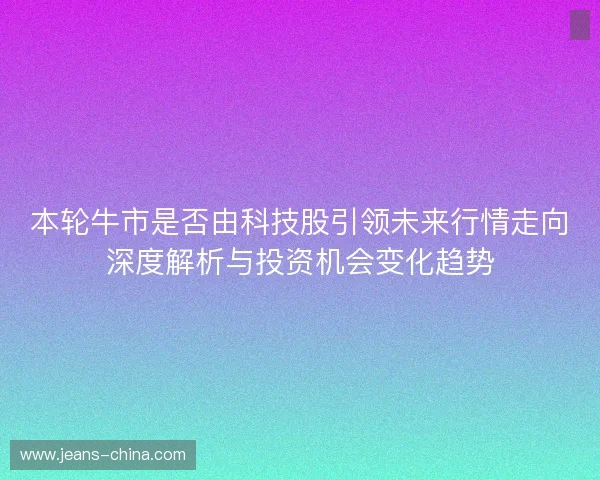 本轮牛市是否由科技股引领未来行情走向深度解析与投资机会变化趋势 本轮牛市是否由科技股引领未来行情走向深度解析与投资机会变化趋势