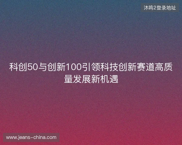 科创50与创新100引领科技创新赛道高质量发展新机遇 科创50与创新100引领科技创新赛道高质量发展新机遇