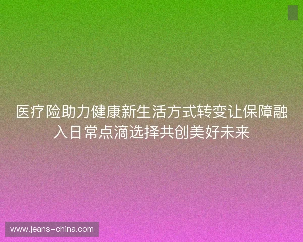 医疗险助力健康新生活方式转变让保障融入日常点滴选择共创美好未来