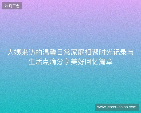 大姨来访的温馨日常家庭相聚时光记录与生活点滴分享美好回忆篇章 大姨来访的温馨日常家庭相聚时光记录与生活点滴分享美好回忆篇章